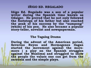 IÑIGO ED. REGALADO
Iñigo Ed. Regalado was a son of a popular
writer during the Spanish time known as
Odalger. He proved that he not only followed
the footsteps of his father but also reached
the peak of his success by the “sumpong”
(whim) of his pen. He also became a popular
story-teller, novelist and newspaperman.
The Tagalog Drama
During the advent of the American period,
Severino Reyes and Hermogenes Ilagan
started the movement against the moro-
moro ( a play on the Spanish struggles
against the Muslims) and struggled to show
the people the values one can get from the
zarzuela and the simple plays.
 
