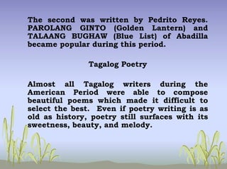 The second was written by Pedrito Reyes.
PAROLANG GINTO (Golden Lantern) and
TALAANG BUGHAW (Blue List) of Abadilla
became popular during this period.
Tagalog Poetry
Almost all Tagalog writers during the
American Period were able to compose
beautiful poems which made it difficult to
select the best. Even if poetry writing is as
old as history, poetry still surfaces with its
sweetness, beauty, and melody.
 