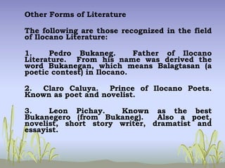 Other Forms of Literature
The following are those recognized in the field
of Ilocano Literature:
1. Pedro Bukaneg. Father of Ilocano
Literature. From his name was derived the
word Bukanegan, which means Balagtasan (a
poetic contest) in Ilocano.
2. Claro Caluya. Prince of Ilocano Poets.
Known as poet and novelist.
3. Leon Pichay. Known as the best
Bukanegero (from Bukaneg). Also a poet,
novelist, short story writer, dramatist and
essayist.
 