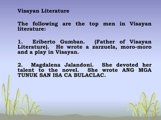 Visayan Literature
The following are the top men in Visayan
literature:
1. Eriberto Gumban. (Father of Visayan
Literature). He wrote a zarzuela, moro-moro
and a play in Visayan.
2. Magdalena Jalandoni. She devoted her
talent to the novel. She wrote ANG MGA
TUNUK SAN ISA CA BULACLAC.
 