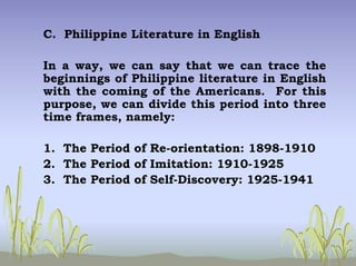 C. Philippine Literature in English
In a way, we can say that we can trace the
beginnings of Philippine literature in English
with the coming of the Americans. For this
purpose, we can divide this period into three
time frames, namely:
1. The Period of Re-orientation: 1898-1910
2. The Period of Imitation: 1910-1925
3. The Period of Self-Discovery: 1925-1941
 