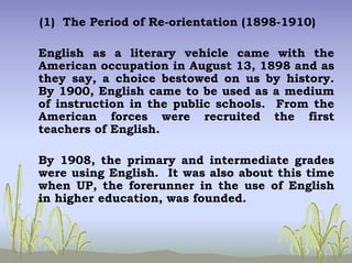 (1) The Period of Re-orientation (1898-1910)
English as a literary vehicle came with the
American occupation in August 13, 1898 and as
they say, a choice bestowed on us by history.
By 1900, English came to be used as a medium
of instruction in the public schools. From the
American forces were recruited the first
teachers of English.
By 1908, the primary and intermediate grades
were using English. It was also about this time
when UP, the forerunner in the use of English
in higher education, was founded.
 