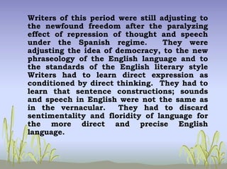 Writers of this period were still adjusting to
the newfound freedom after the paralyzing
effect of repression of thought and speech
under the Spanish regime. They were
adjusting the idea of democracy, to the new
phraseology of the English language and to
the standards of the English literary style
Writers had to learn direct expression as
conditioned by direct thinking. They had to
learn that sentence constructions; sounds
and speech in English were not the same as
in the vernacular. They had to discard
sentimentality and floridity of language for
the more direct and precise English
language.
 