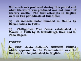 Not much was produced during this period and
what literature was produced was not much of
literary worth. The first attempts in English
were in two periodicals of this time:
(a) El Renacimiento: founded in Manila by
Rafael Palma in 1901.
(b) Philippines Free Press: established in
Manila in 1905 by R. McCullough Dick and D.
Theo Rogers.
POETRY
In 1907, Justo Juliano’s SURSUM CORDA
which appeared in the Renacimiento was the
first work to be published in English.
 