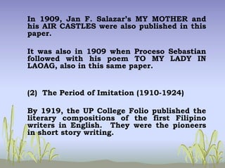 In 1909, Jan F. Salazar’s MY MOTHER and
his AIR CASTLES were also published in this
paper.
It was also in 1909 when Proceso Sebastian
followed with his poem TO MY LADY IN
LAOAG, also in this same paper.
(2) The Period of Imitation (1910-1924)
By 1919, the UP College Folio published the
literary compositions of the first Filipino
writers in English. They were the pioneers
in short story writing.
 
