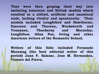 They were then groping their way into
imitating American and British models which
resulted in a stilted, artificial and unnatural
style, lacking vitality and spontaneity. Their
models included Longfellow and Hawthorne,
Emerson and Thoreau, Wordsworth and
Tennyson, Thackeray and Macaulay,
Longfellow, Allan Poe, Irving and other
American writers of the Romantic School.
Writers of this folio included Fernando
Maramag (the best editorial writer of this
period) Juan F. Salazar, Jose M. Hernandez,
Vicente del Fierro,
 