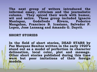 The next group of writers introduced the
informal essay, criticism and the journalistic
column. They spiced their work with humor,
wit and satire. These group included Ignacio
Manlapaz, Godefredo Rivera, Federico
Mangahas, Francisco B. Icasiano, Salvador P.
Lopez, Jose Lansang and Amando G. Dayrit.
SHORT STORIES
In the field of short stories, DEAD STARS by
Paz Marquez Benitez written in the early 1920’s
stand out as a model of perfection in character
delineation, local color, plot and message.
Other short stories published during this time
were but poor imitations of their foreign
models.
 