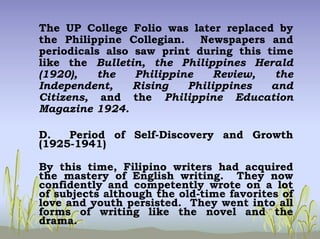 The UP College Folio was later replaced by
the Philippine Collegian. Newspapers and
periodicals also saw print during this time
like the Bulletin, the Philippines Herald
(1920), the Philippine Review, the
Independent, Rising Philippines and
Citizens, and the Philippine Education
Magazine 1924.
D. Period of Self-Discovery and Growth
(1925-1941)
By this time, Filipino writers had acquired
the mastery of English writing. They now
confidently and competently wrote on a lot
of subjects although the old-time favorites of
love and youth persisted. They went into all
forms of writing like the novel and the
drama.
 