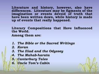 Literature and history, however, also have
differences. Literature may be figments of the
imagination or events devoid of truth that
have been written down, while history is made
up of events that really happened.
Literary Compositions that Have Influenced
the World.
Among them are:
1. The Bible or the Sacred Writings
2. Koran
3. The Iliad and the Odyssey
4. The Mahab-harata
5. Canterbury Tales
6. Uncle Tom’s Cabin
 