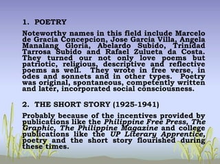 1. POETRY
Noteworthy names in this field include Marcelo
de Gracia Concepcion, Jose Garcia Villa, Angela
Manalang Gloria, Abelardo Subido, Trinidad
Tarrosa Subido and Rafael Zulueta da Costa.
They turned our not only love poems but
patriotic, religious, descriptive and reflective
poems as well. They wrote in free verse, in
odes and sonnets and in other types. Poetry
was original, spontaneous, competently written
and later, incorporated social consciousness.
2. THE SHORT STORY (1925-1941)
Probably because of the incentives provided by
publications like the Philippine Free Press, The
Graphic, The Philippine Magazine and college
publications like the UP Literary Apprentice,
poetry and the short story flourished during
these times.
 