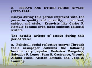 3. ESSAYS AND OTHER PROSE STYLES
(1925-1941)
Essays during this period improved with the
years in quality and quantity, in content,
subject and style. Essayists like Carlos P.
Romulo became even more eminent editorial
writers.
The notable writers of essays during this
period were:
a. Political, social reflective essays: Through
their newspaper columns the following
became very popular: Federico Mangahas,
Salvador P. Lopez, Pura S. Castrence, Vicente
Albano Pacis, Ariston Estrada and Jose A.
Lansang.
 