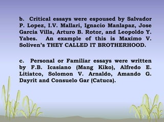 b. Critical essays were espoused by Salvador
P. Lopez, I.V. Mallari, Ignacio Manlapaz, Jose
Garcia Villa, Arturo B. Rotor, and Leopoldo Y.
Yabes. An example of this is Maximo V.
Soliven’s THEY CALLED IT BROTHERHOOD.
c. Personal or Familiar essays were written
by F.B. Icasiano (Mang Kiko), Alfredo E.
Litiatco, Solomon V. Arnaldo, Amando G.
Dayrit and Consuelo Gar (Catuca).
 