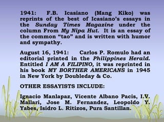 1941: F.B. Icasiano (Mang Kiko) was
reprints of the best of Icasiano’s essays in
the Sunday Times Magazine under the
column From My Nipa Hut. It is an essay of
the common “tao” and is written with humor
and sympathy.
August 16, 1941: Carlos P. Romulo had an
editorial printed in the Philippines Herald.
Entitled I AM A FILIPINO, it was reprinted in
his book MY BORTHER AMERICANS in 1945
in New York by Doubleday & Co.
OTHER ESSAYISTS INCLUDE:
Ignacio Manlapaz, Vicente Albano Pacis, I.V.
Mallari, Jose M. Fernandez, Leopoldo Y.
Yabes, Isidro L. Ritizos, Pura Santillan.
 