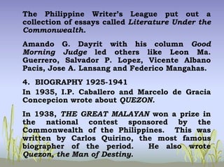 The Philippine Writer’s League put out a
collection of essays called Literature Under the
Commonwealth.
Amando G. Dayrit with his column Good
Morning Judge led others like Leon Ma.
Guerrero, Salvador P. Lopez, Vicente Albano
Pacis, Jose A. Lansang and Federico Mangahas.
4. BIOGRAPHY 1925-1941
In 1935, I.P. Caballero and Marcelo de Gracia
Concepcion wrote about QUEZON.
In 1938, THE GREAT MALAYAN won a prize in
the national contest sponsored by the
Commonwealth of the Philippines. This was
written by Carlos Quirino, the most famous
biographer of the period. He also wrote
Quezon, the Man of Destiny.
 