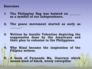 Exercises
1 The Philippine flag was hoisted on _______
as a symbol of our independence.
2. The peace movement started as early as
_______.
3. Written by Aurelio Tolentino depicting the
suppression done by the Americans and
their plan to colonize in the Philippines.
4. Why Rizal became the inspiration of the
Filipino writers.
5. A book of Fernando Ma. Guerrero which
means kind of black, wooly caterpillar
 