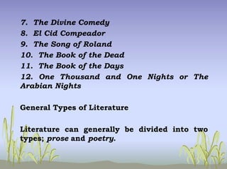 7. The Divine Comedy
8. El Cid Compeador
9. The Song of Roland
10. The Book of the Dead
11. The Book of the Days
12. One Thousand and One Nights or The
Arabian Nights
General Types of Literature
Literature can generally be divided into two
types; prose and poetry.
 