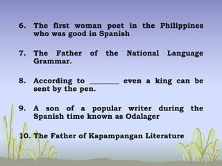 6. The first woman poet in the Philippines
who was good in Spanish
7. The Father of the National Language
Grammar.
8. According to ________ even a king can be
sent by the pen.
9. A son of a popular writer during the
Spanish time known as Odalager
10. The Father of Kapampangan Literature
 