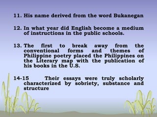 11. His name derived from the word Bukanegan
12. In what year did English become a medium
of instructions in the public schools.
13. The first to break away from the
conventional forms and themes of
Philippine poetry placed the Philippines on
the Literary map with the publication of
his books in the U.S.
14-15 Their essays were truly scholarly
characterized by sobriety, substance and
structure
 