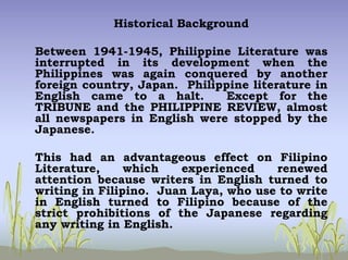 Historical Background
Between 1941-1945, Philippine Literature was
interrupted in its development when the
Philippines was again conquered by another
foreign country, Japan. Philippine literature in
English came to a halt. Except for the
TRIBUNE and the PHILIPPINE REVIEW, almost
all newspapers in English were stopped by the
Japanese.
This had an advantageous effect on Filipino
Literature, which experienced renewed
attention because writers in English turned to
writing in Filipino. Juan Laya, who use to write
in English turned to Filipino because of the
strict prohibitions of the Japanese regarding
any writing in English.
 