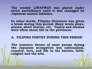 The weekly LIWAYWAY was placed under
strict surveillance until it was managed by
Japanese named Ishiwara.
In other words, Filipino literature was given
a break during this period. Many wrote plays,
poems, short stories, etc. Topics and themes
were often about life in the provinces.
A. FILIPINO POETRY DURING THIS PERIOD
The common theme of most poems during
the Japanese occupation was nationalism,
country, love, and life in the barrios, faith,
religion and the arts.
 