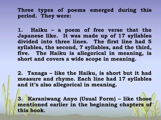 Three types of poems emerged during this
period. They were:
1. Haiku – a poem of free verse that the
Japanese like. It was made up of 17 syllables
divided into three lines. The first line had 5
syllables, the second, 7 syllables, and the third,
five. The Haiku is allegorical in meaning, is
short and covers a wide scope in meaning.
2. Tanaga – like the Haiku, is short but it had
measure and rhyme. Each line had 17 syllables
and it’s also allegorical in meaning.
3. Karaniwang Anyo (Usual Form) – like those
mentioned earlier in the beginning chapters of
this book.
 