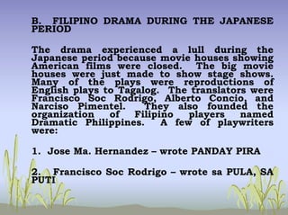 B. FILIPINO DRAMA DURING THE JAPANESE
PERIOD
The drama experienced a lull during the
Japanese period because movie houses showing
American films were closed. The big movie
houses were just made to show stage shows.
Many of the plays were reproductions of
English plays to Tagalog. The translators were
Francisco Soc Rodrigo, Alberto Concio, and
Narciso Pimentel. They also founded the
organization of Filipino players named
Dramatic Philippines. A few of playwriters
were:
1. Jose Ma. Hernandez – wrote PANDAY PIRA
2. Francisco Soc Rodrigo – wrote sa PULA, SA
PUTI
 