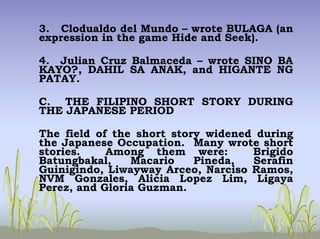 3. Clodualdo del Mundo – wrote BULAGA (an
expression in the game Hide and Seek).
4. Julian Cruz Balmaceda – wrote SINO BA
KAYO?, DAHIL SA ANAK, and HIGANTE NG
PATAY.
C. THE FILIPINO SHORT STORY DURING
THE JAPANESE PERIOD
The field of the short story widened during
the Japanese Occupation. Many wrote short
stories. Among them were: Brigido
Batungbakal, Macario Pineda, Serafin
Guinigindo, Liwayway Arceo, Narciso Ramos,
NVM Gonzales, Alicia Lopez Lim, Ligaya
Perez, and Gloria Guzman.
 
