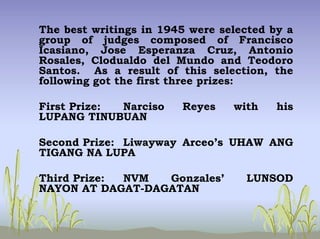 The best writings in 1945 were selected by a
group of judges composed of Francisco
Icasiano, Jose Esperanza Cruz, Antonio
Rosales, Clodualdo del Mundo and Teodoro
Santos. As a result of this selection, the
following got the first three prizes:
First Prize: Narciso Reyes with his
LUPANG TINUBUAN
Second Prize: Liwayway Arceo’s UHAW ANG
TIGANG NA LUPA
Third Prize: NVM Gonzales’ LUNSOD
NAYON AT DAGAT-DAGATAN
 