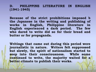 D. PHILIPPINE LITERATURE IN ENGLISH
(1941-1945)
Because of the strict prohibitions imposed b
the Japanese in the writing and publishing of
works in English, Philippine literature in
English experienced a dark period. The few
who dared to write did so for their bread and
butter or for propaganda.
Writings that came out during this period were
journalistic in nature. Writers felt suppressed
but slowly, the spirit of nationalism started to
seep into their consciousness. While some
continued to write, the majority waited for a
better climate to publish their works.
 