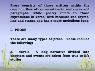 Prose consists of those written within the
common flow of conversation in sentences and
paragraphs, while poetry refers to those
expressions in verse, with measure and rhyme,
line and stanza and has a more melodious tone.
I. PROSE
There are many types of prose. These include
the following:
a. Novels. A long narrative divided into
chapters and events are taken from true-to-life
stories.
 