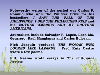 Noteworthy writer of the period was Carlos P.
Romulo who won the Pulitzer Prize for his
bestsellers I SAW THE FALL OF THE
PHILIPPINES, I SEE THE PHILIPPINES RISE and
his MOTHER AMERICA AND MY BROTHER
AMERICANS.
Journalists include Salvador P. Lopez, Leon Ma.
Geurrero, Raul Manglapuz and Carlos Bulosan.
Nick Joaquin produced THE WOMAN WHO
LOOKED LIKE LAZARUS. Fred Ruiz Castro
wrote a few poems.
F.B. Icasino wrote essays in The Philippine
Review.
 