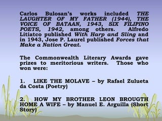 Carlos Bulosan’s works included THE
LAUGHTER OF MY FATHER (1944), THE
VOICE OF BATAAN, 1943, SIX FILIPINO
POETS, 1942, among others. Alfredo
Litiatco published With Harp and Sling and
in 1943, Jose P. Laurel published Forces that
Make a Nation Great.
The Commonwealth Literary Awards gave
prizes to meritorious writers. Those who
won were:
1. LIKE THE MOLAVE – by Rafael Zulueta
da Costa (Poetry)
2. HOW MY BROTHER LEON BROUGTH
HOME A WIFE – by Manuel E. Arguilla (Short
Story)
 