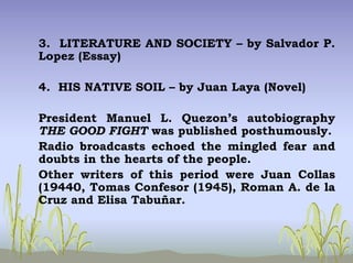 3. LITERATURE AND SOCIETY – by Salvador P.
Lopez (Essay)
4. HIS NATIVE SOIL – by Juan Laya (Novel)
President Manuel L. Quezon’s autobiography
THE GOOD FIGHT was published posthumously.
Radio broadcasts echoed the mingled fear and
doubts in the hearts of the people.
Other writers of this period were Juan Collas
(19440, Tomas Confesor (1945), Roman A. de la
Cruz and Elisa Tabuñar.
 