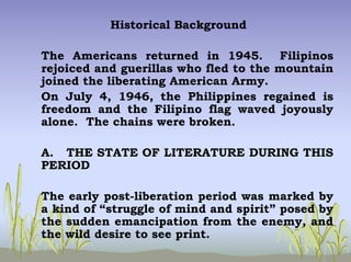 Historical Background
The Americans returned in 1945. Filipinos
rejoiced and guerillas who fled to the mountain
joined the liberating American Army.
On July 4, 1946, the Philippines regained is
freedom and the Filipino flag waved joyously
alone. The chains were broken.
A. THE STATE OF LITERATURE DURING THIS
PERIOD
The early post-liberation period was marked by
a kind of “struggle of mind and spirit” posed by
the sudden emancipation from the enemy, and
the wild desire to see print.
 