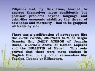 Filipinos had, by this time, learned to
express themselves more confidently but
post-war problems beyond language and
print-like economic stability, the threat of
new ideas and mortality – had to be grappled
with side by side.
There was a proliferation of newspapers like
the FREE PRESS, MORNING SUN, of Sergio
Osmeña Sr., DAILY MIRROR of Joaquin
Roces, EVENING NEWS of Ramon Lopezes
and the BULLETIN of Menzi. This only
proved that there were more readers in
English than in any ocher vernaculars like
Tagalog, Ilocano or Hiligaynon.
 