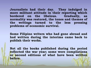 Journalists had their day. They indulged in
more militant attitude in their reporting which
bordered on the libelous. Gradually, as
normality was restored, the tones and themes of
the writings turned to the less pressing
problems of economic survival.
Some Filipino writers who had gone abroad and
had written during the interims came back to
publish their works.
Not all the books published during the period
reflected the war year; some were compilations
or second editions of what have been written
before.
 