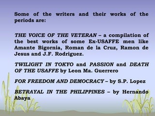 Some of the writers and their works of the
periods are:
THE VOICE OF THE VETERAN – a compilation of
the best works of some Ex-USAFFE men like
Amante Bigornia, Roman de la Cruz, Ramon de
Jesus and J.F. Rodriguez.
TWILIGHT IN TOKYO and PASSION and DEATH
OF THE USAFFE by Leon Ma. Guerrero
FOR FREEDOM AND DEMOCRACY – by S.P. Lopez
BETRAYAL IN THE PHILIPPINES – by Hernando
Abaya
 