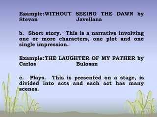 Example:WITHOUT SEEING THE DAWN by
Stevan Javellana
b. Short story. This is a narrative involving
one or more characters, one plot and one
single impression.
Example:THE LAUGHTER OF MY FATHER by
Carlos Bulosan
c. Plays. This is presented on a stage, is
divided into acts and each act has many
scenes.
 