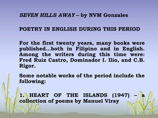 SEVEN HILLS AWAY – by NVM Gonzales
POETRY IN ENGLISH DURING THIS PERIOD
For the first twenty years, many books were
published…both in Filipino and in English.
Among the writers during this time were:
Fred Ruiz Castro, Dominador I. Ilio, and C.B.
Rigor.
Some notable works of the period include the
following:
1. HEART OF THE ISLANDS (1947) – a
collection of poems by Manuel Viray
 