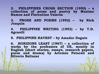 2. PHILIPPINES CROSS SECTION (1950) – a
collection of prose and poetry by Maximo
Ramos and Florentino Valeros
3. PROSE AND POEMS (1952) – by Nick
Joaquin
4. PHILIPPINE WRITING (1953) – by T.D.
Agcaoili
5. PHILIPPINE HAVEST – by Amador Daguio
6. HORIZONS LEAST (1967) – a collection of
works by the professors of UE, mostly in
English (short stories, essays, research papers,
poem and drama) by Artemio Patacsil and
Silverio Baltazar
 