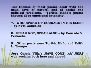 The themes of most poems dealt with the
usual love of nature, and of social and
political problems. Toribia Maño’s poems
showed deep emotional intensity.
7. WHO SPOKE OF COURAGE IN HIS SLEEP
– by NVM Gonzales
8. SPEAK NOT, SPEAK ALSO – by Conrado V.
Pedroche
9. Other poets were Toribia Maño and Edith
L. Tiempo
Jose Garcia Villa’s HAVE COME, AM HERE
won acclaim both here and abroad.
 