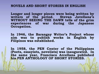 NOVELS AND SHORT STORIES IN ENGLISH
Longer and longer pieces were being written by
writers of the period. Stevan Javellana’s
WITHOUT SEEING THE DAWN tells of the grim
experiences of war during the Japanese
Occupation.
In 1946, the Barangay Writer’s Project whose
aim was to publish works in English by
Filipinos was established.
In 1958, the PEN Center of the Philippines
(Poets, essayists, novelists) was inaugurated. In
the same year, Francisco Arcellana published
his PEN ANTHOLOGY OF SHORT STORIES.
 