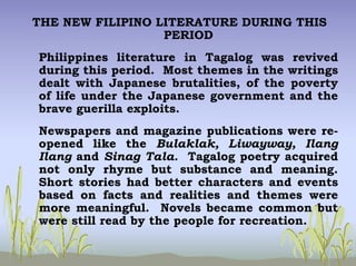 THE NEW FILIPINO LITERATURE DURING THIS
PERIOD
Philippines literature in Tagalog was revived
during this period. Most themes in the writings
dealt with Japanese brutalities, of the poverty
of life under the Japanese government and the
brave guerilla exploits.
Newspapers and magazine publications were re-
opened like the Bulaklak, Liwayway, Ilang
Ilang and Sinag Tala. Tagalog poetry acquired
not only rhyme but substance and meaning.
Short stories had better characters and events
based on facts and realities and themes were
more meaningful. Novels became common but
were still read by the people for recreation.
 