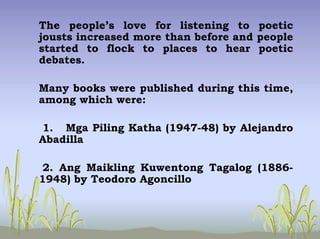The people’s love for listening to poetic
jousts increased more than before and people
started to flock to places to hear poetic
debates.
Many books were published during this time,
among which were:
1. Mga Piling Katha (1947-48) by Alejandro
Abadilla
2. Ang Maikling Kuwentong Tagalog (1886-
1948) by Teodoro Agoncillo
 