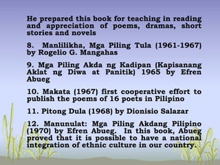 He prepared this book for teaching in reading
and appreciation of poems, dramas, short
stories and novels
8. Manlilikha, Mga Piling Tula (1961-1967)
by Rogelio G. Mangahas
9. Mga Piling Akda ng Kadipan (Kapisanang
Aklat ng Diwa at Panitik) 1965 by Efren
Abueg
10. Makata (1967) first cooperative effort to
publish the poems of 16 poets in Pilipino
11. Pitong Dula (1968) by Dionisio Salazar
12. Manunulat: Mga Piling Akdang Pilipino
(1970) by Efren Abueg. In this book, Abueg
proved that it is possible to have a national
integration of ethnic culture in our country.
 