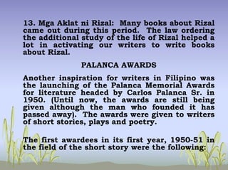 13. Mga Aklat ni Rizal: Many books about Rizal
came out during this period. The law ordering
the additional study of the life of Rizal helped a
lot in activating our writers to write books
about Rizal.
PALANCA AWARDS
Another inspiration for writers in Filipino was
the launching of the Palanca Memorial Awards
for literature headed by Carlos Palanca Sr. in
1950. (Until now, the awards are still being
given although the man who founded it has
passed away). The awards were given to writers
of short stories, plays and poetry.
The first awardees in its first year, 1950-51 in
the field of the short story were the following:
 