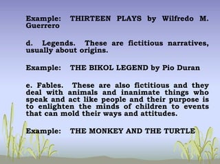 Example: THIRTEEN PLAYS by Wilfredo M.
Guerrero
d. Legends. These are fictitious narratives,
usually about origins.
Example: THE BIKOL LEGEND by Pio Duran
e. Fables. These are also fictitious and they
deal with animals and inanimate things who
speak and act like people and their purpose is
to enlighten the minds of children to events
that can mold their ways and attitudes.
Example: THE MONKEY AND THE TURTLE
 