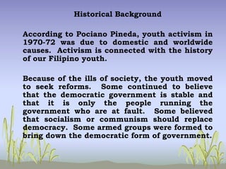 Historical Background
According to Pociano Pineda, youth activism in
1970-72 was due to domestic and worldwide
causes. Activism is connected with the history
of our Filipino youth.
Because of the ills of society, the youth moved
to seek reforms. Some continued to believe
that the democratic government is stable and
that it is only the people running the
government who are at fault. Some believed
that socialism or communism should replace
democracy. Some armed groups were formed to
bring down the democratic form of government.
 