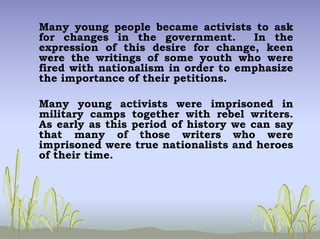 Many young people became activists to ask
for changes in the government. In the
expression of this desire for change, keen
were the writings of some youth who were
fired with nationalism in order to emphasize
the importance of their petitions.
Many young activists were imprisoned in
military camps together with rebel writers.
As early as this period of history we can say
that many of those writers who were
imprisoned were true nationalists and heroes
of their time.
 
