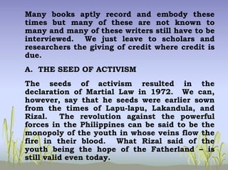 Many books aptly record and embody these
times but many of these are not known to
many and many of these writers still have to be
interviewed. We just leave to scholars and
researchers the giving of credit where credit is
due.
A. THE SEED OF ACTIVISM
The seeds of activism resulted in the
declaration of Martial Law in 1972. We can,
however, say that he seeds were earlier sown
from the times of Lapu-lapu, Lakandula, and
Rizal. The revolution against the powerful
forces in the Philippines can be said to be the
monopoly of the youth in whose veins flow the
fire in their blood. What Rizal said of the
youth being the hope of the Fatherland – is
still valid even today.
 